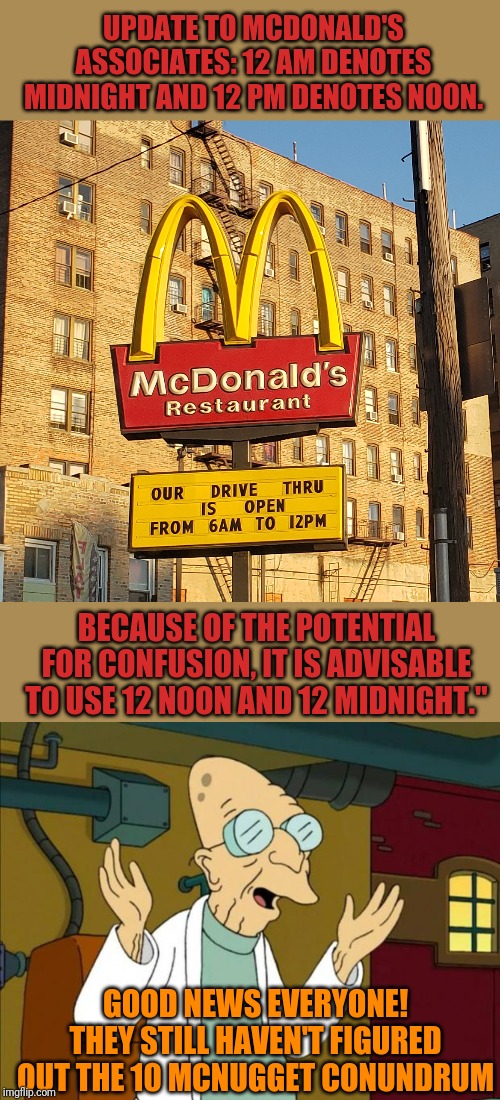 The Bronx... need I say more? | UPDATE TO MCDONALD'S ASSOCIATES: 12 AM DENOTES MIDNIGHT AND 12 PM DENOTES NOON. BECAUSE OF THE POTENTIAL FOR CONFUSION, IT IS ADVISABLE TO USE 12 NOON AND 12 MIDNIGHT."; GOOD NEWS EVERYONE! THEY STILL HAVEN'T FIGURED OUT THE 10 MCNUGGET CONUNDRUM | image tagged in professor farnsworth good news everyone,mcdonald's sign | made w/ Imgflip meme maker