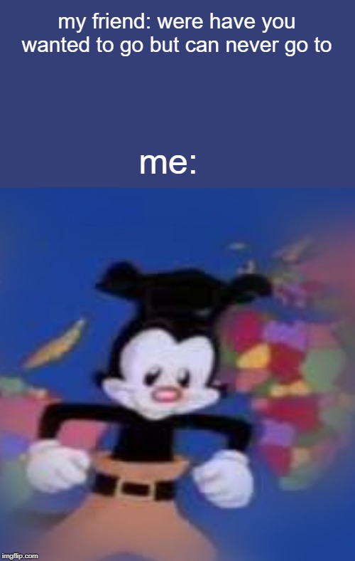 YAKKO | my friend: were have you wanted to go but can never go to; me: | image tagged in yakko | made w/ Imgflip meme maker