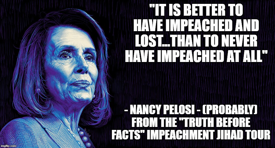 Nancy's War | "IT IS BETTER TO HAVE IMPEACHED AND LOST...THAN TO NEVER HAVE IMPEACHED AT ALL"; - NANCY PELOSI - (PROBABLY) FROM THE "TRUTH BEFORE FACTS" IMPEACHMENT JIHAD TOUR | image tagged in nancy pelosi,impeach trump,liberal logic,media bias,politically incorrect,obstruction | made w/ Imgflip meme maker
