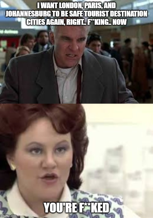 European cities right f**king now | I WANT LONDON, PARIS, AND JOHANNESBURG TO BE SAFE TOURIST DESTINATION CITIES AGAIN, RIGHT.. F**KING.. NOW; YOU'RE F**KED | image tagged in planes traines,steve martin,stackman316,stackmantemplate | made w/ Imgflip meme maker