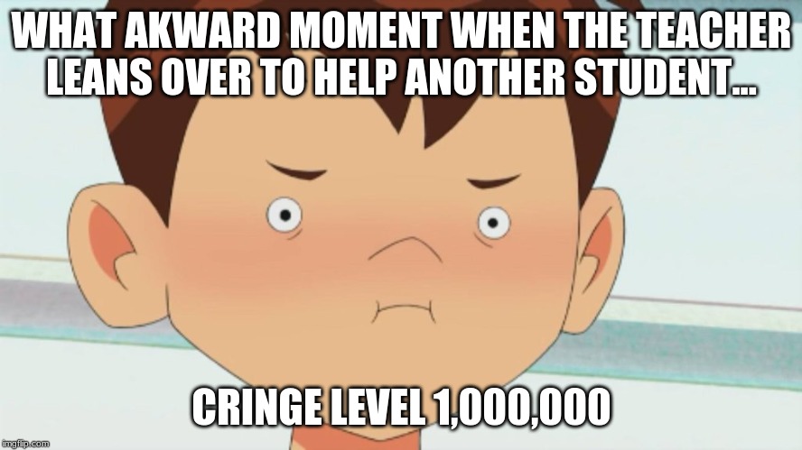 Ben 10 Cringe Face | WHAT AKWARD MOMENT WHEN THE TEACHER LEANS OVER TO HELP ANOTHER STUDENT... CRINGE LEVEL 1,000,000 | image tagged in ben 10 cringe face | made w/ Imgflip meme maker