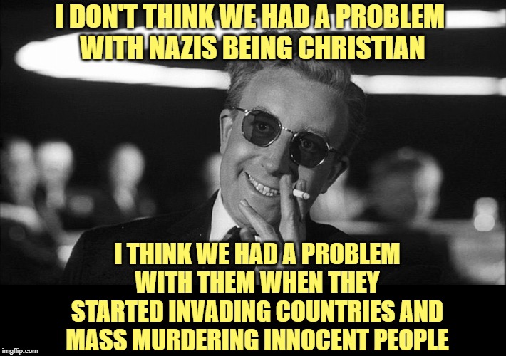 Doctor Strangelove says... | I DON'T THINK WE HAD A PROBLEM 
WITH NAZIS BEING CHRISTIAN I THINK WE HAD A PROBLEM WITH THEM WHEN THEY STARTED INVADING COUNTRIES AND MASS  | image tagged in doctor strangelove says | made w/ Imgflip meme maker