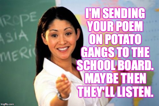 Unhelpful High School Teacher Meme | I'M SENDING YOUR POEM ON POTATO GANGS TO THE SCHOOL BOARD. MAYBE THEN THEY'LL LISTEN. | image tagged in memes,unhelpful high school teacher | made w/ Imgflip meme maker