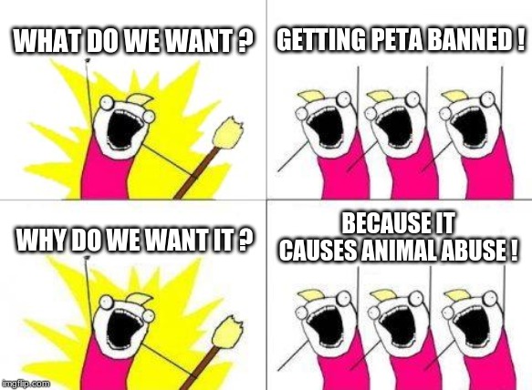 What Do We Want Meme | WHAT DO WE WANT ? GETTING PETA BANNED ! BECAUSE IT CAUSES ANIMAL ABUSE ! WHY DO WE WANT IT ? | image tagged in memes,what do we want | made w/ Imgflip meme maker