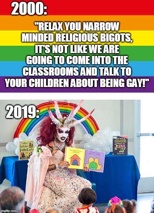 We've been saying it for years, "They want our children." | 2000:; "RELAX YOU NARROW MINDED RELIGIOUS BIGOTS, IT'S NOT LIKE WE ARE GOING TO COME INTO THE CLASSROOMS AND TALK TO YOUR CHILDREN ABOUT BEING GAY!"; 2019: | image tagged in satanic drag queen teaches children/kids,think of the children,indoctrination,grooming,drag queen storytime,memes | made w/ Imgflip meme maker