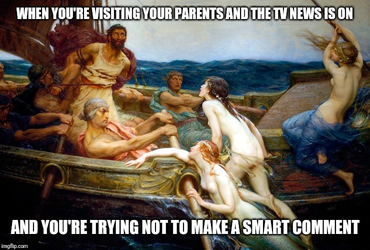 Odysseus and the Sirens | WHEN YOU'RE VISITING YOUR PARENTS AND THE TV NEWS IS ON; AND YOU'RE TRYING NOT TO MAKE A SMART COMMENT | image tagged in odysseus and the sirens | made w/ Imgflip meme maker