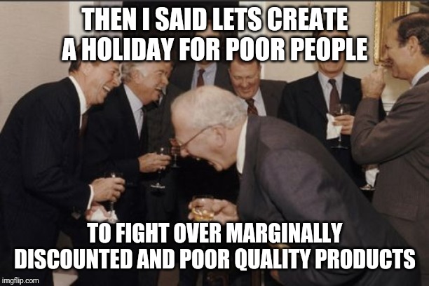 Laughing Men In Suits Meme | THEN I SAID LETS CREATE A HOLIDAY FOR POOR PEOPLE; TO FIGHT OVER MARGINALLY DISCOUNTED AND POOR QUALITY PRODUCTS | image tagged in memes,laughing men in suits | made w/ Imgflip meme maker