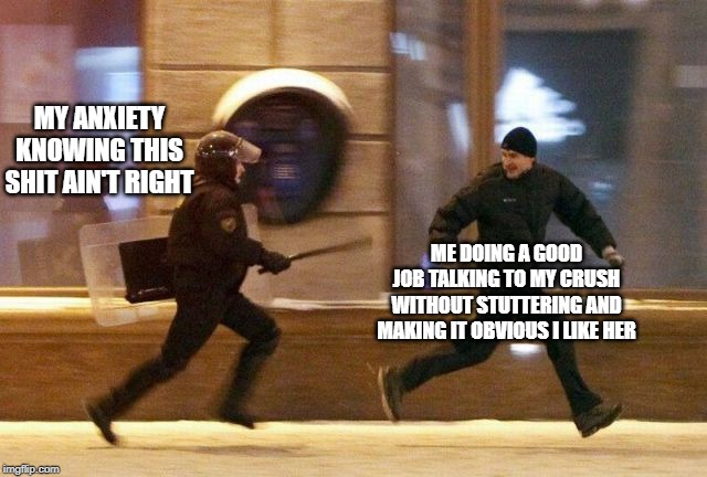 Police Chasing Guy | MY ANXIETY KNOWING THIS SHIT AIN'T RIGHT; ME DOING A GOOD JOB TALKING TO MY CRUSH WITHOUT STUTTERING AND MAKING IT OBVIOUS I LIKE HER | image tagged in police chasing guy | made w/ Imgflip meme maker