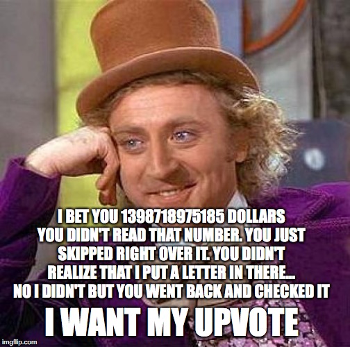Creepy Condescending Wonka Meme | I BET YOU 1398718975185 DOLLARS YOU DIDN'T READ THAT NUMBER. YOU JUST SKIPPED RIGHT OVER IT. YOU DIDN'T REALIZE THAT I PUT A LETTER IN THERE... NO I DIDN'T BUT YOU WENT BACK AND CHECKED IT; I WANT MY UPVOTE | image tagged in memes,creepy condescending wonka | made w/ Imgflip meme maker