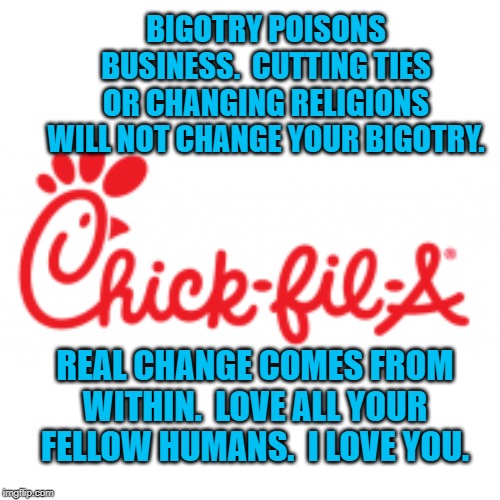 Chick-fil-A | BIGOTRY POISONS BUSINESS.  CUTTING TIES OR CHANGING RELIGIONS WILL NOT CHANGE YOUR BIGOTRY. REAL CHANGE COMES FROM WITHIN.  LOVE ALL YOUR FELLOW HUMANS.  I LOVE YOU. | image tagged in politics | made w/ Imgflip meme maker