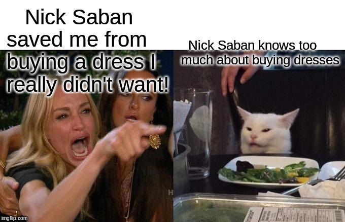 Woman Yelling At Cat | Nick Saban saved me from buying a dress I really didn't want! Nick Saban knows too much about buying dresses | image tagged in memes,woman yelling at cat | made w/ Imgflip meme maker