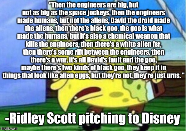 Mocking Spongebob Meme | "Then the engineers are big, but not as big as the space jockeys, then the engineers made humans, but not the aliens, David the droid made the aliens, then there's black goo, the goo is what made the humans, but it's also a chemical weapon that kills the engineers, then there's a white alien fsr, then there's some rift between the engineers, then there's a war, it's all David's fault and the goo, maybe there's two kinds of black goo, they keep it in things that look like alien eggs, but they're not, they're just urns. "; -Ridley Scott pitching to Disney | image tagged in memes,mocking spongebob | made w/ Imgflip meme maker
