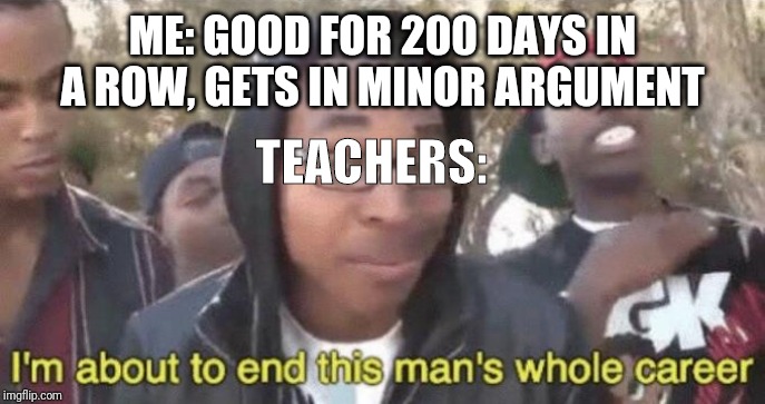 I’m about to end this man’s whole career | ME: GOOD FOR 200 DAYS IN A ROW, GETS IN MINOR ARGUMENT; TEACHERS: | image tagged in im about to end this mans whole career | made w/ Imgflip meme maker