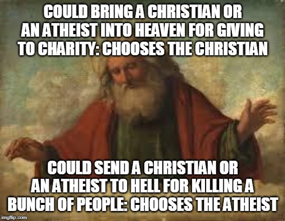 god | COULD BRING A CHRISTIAN OR AN ATHEIST INTO HEAVEN FOR GIVING TO CHARITY: CHOOSES THE CHRISTIAN; COULD SEND A CHRISTIAN OR AN ATHEIST TO HELL FOR KILLING A BUNCH OF PEOPLE: CHOOSES THE ATHEIST | image tagged in god,yahweh,jehovah,allah,the abrahamic god,abrahamic religions | made w/ Imgflip meme maker