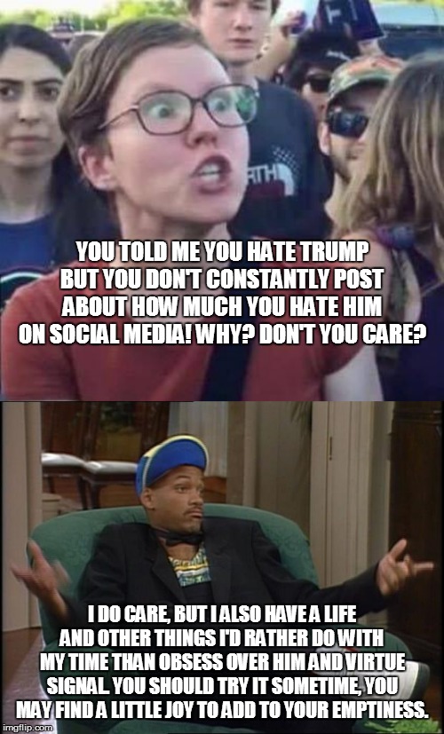 YOU TOLD ME YOU HATE TRUMP BUT YOU DON'T CONSTANTLY POST ABOUT HOW MUCH YOU HATE HIM ON SOCIAL MEDIA! WHY? DON'T YOU CARE? I DO CARE, BUT I ALSO HAVE A LIFE AND OTHER THINGS I'D RATHER DO WITH MY TIME THAN OBSESS OVER HIM AND VIRTUE SIGNAL. YOU SHOULD TRY IT SOMETIME, YOU MAY FIND A LITTLE JOY TO ADD TO YOUR EMPTINESS. | image tagged in whatever,angry liberal | made w/ Imgflip meme maker