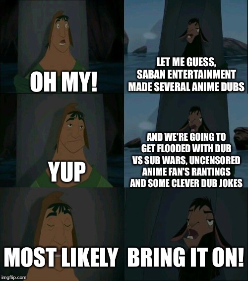 Emperor's New Groove Waterfall  | LET ME GUESS, SABAN ENTERTAINMENT MADE SEVERAL ANIME DUBS; OH MY! AND WE'RE GOING TO GET FLOODED WITH DUB VS SUB WARS, UNCENSORED ANIME FAN'S RANTINGS AND SOME CLEVER DUB JOKES; YUP; MOST LIKELY; BRING IT ON! | image tagged in emperor's new groove waterfall | made w/ Imgflip meme maker