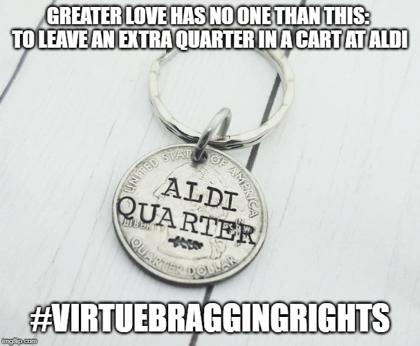 Aldi Quarter Virtue | GREATER LOVE HAS NO ONE THAN THIS:  TO LEAVE AN EXTRA QUARTER IN A CART AT ALDI; #VIRTUEBRAGGINGRIGHTS | image tagged in oh wow are you actually reading these tags | made w/ Imgflip meme maker