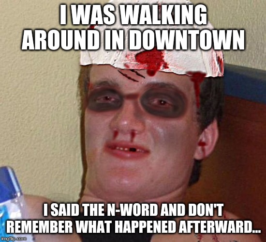 Beat Up 10 Guy | I WAS WALKING AROUND IN DOWNTOWN; I SAID THE N-WORD AND DON'T REMEMBER WHAT HAPPENED AFTERWARD... | image tagged in beat up 10 guy | made w/ Imgflip meme maker