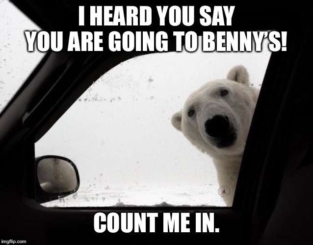 polar bear at car window | I HEARD YOU SAY YOU ARE GOING TO BENNY’S! COUNT ME IN. | image tagged in polar bear at car window | made w/ Imgflip meme maker