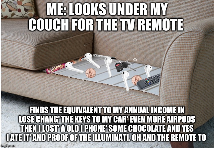 ME: LOOKS UNDER MY COUCH FOR THE TV REMOTE; FINDS THE EQUIVALENT TO MY ANNUAL INCOME IN LOSE CHANG' THE KEYS TO MY CAR' EVEN MORE AIRPODS THEN I LOST' A OLD I PHONE' SOME CHOCOLATE AND YES I ATE IT' AND PROOF OF THE ILLUMINATI. OH AND THE REMOTE TO | image tagged in couch | made w/ Imgflip meme maker