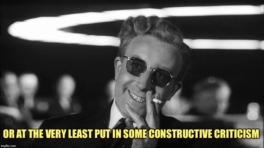 Doctor Strangelove says... | OR AT THE VERY LEAST PUT IN SOME CONSTRUCTIVE CRITICISM | image tagged in doctor strangelove says | made w/ Imgflip meme maker