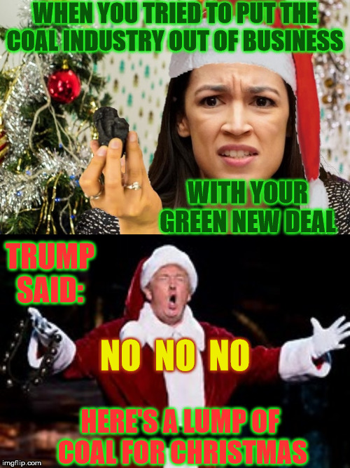 Here's a Lump of Coal | WHEN YOU TRIED TO PUT THE COAL INDUSTRY OUT OF BUSINESS; WITH YOUR GREEN NEW DEAL; TRUMP SAID:; NO  NO  NO; HERE'S A LUMP OF  COAL FOR CHRISTMAS | image tagged in trump santa claus,alexandria ocasio-cortez,memes,coal,ho ho ho,no soup for you | made w/ Imgflip meme maker