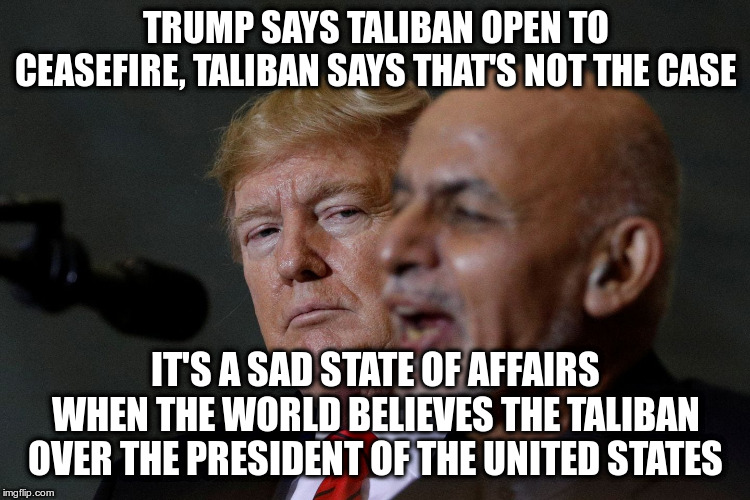 because Trump lies all the time | TRUMP SAYS TALIBAN OPEN TO CEASEFIRE, TALIBAN SAYS THAT'S NOT THE CASE; IT'S A SAD STATE OF AFFAIRS WHEN THE WORLD BELIEVES THE TALIBAN OVER THE PRESIDENT OF THE UNITED STATES | image tagged in trump,humor,taliban,lies,ceasefire | made w/ Imgflip meme maker