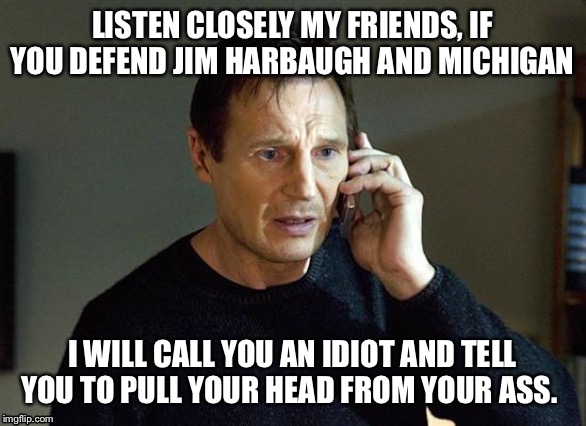 Liam Neeson Taken 2 Meme | LISTEN CLOSELY MY FRIENDS, IF YOU DEFEND JIM HARBAUGH AND MICHIGAN; I WILL CALL YOU AN IDIOT AND TELL YOU TO PULL YOUR HEAD FROM YOUR ASS. | image tagged in memes,liam neeson taken 2 | made w/ Imgflip meme maker