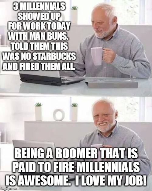 Harold loves to make hair bun millennials cry.  Badass boomer. | 3 MILLENNIALS SHOWED UP FOR WORK TODAY WITH MAN BUNS.  TOLD THEM THIS WAS NO STARBUCKS AND FIRED THEM ALL. BEING A BOOMER THAT IS PAID TO FIRE MILLENNIALS IS AWESOME.  I LOVE MY JOB! | image tagged in memes,hide the pain harold,millenials,job,you're fired | made w/ Imgflip meme maker