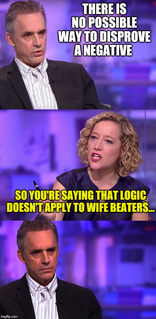So You're Saying Jordan Peterson | THERE IS NO POSSIBLE WAY TO DISPROVE A NEGATIVE; SO YOU'RE SAYING THAT LOGIC DOESN'T APPLY TO WIFE BEATERS... | image tagged in so you're saying jordan peterson | made w/ Imgflip meme maker