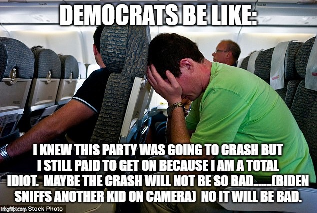 Democrats Crashing | DEMOCRATS BE LIKE:; I KNEW THIS PARTY WAS GOING TO CRASH BUT I STILL PAID TO GET ON BECAUSE I AM A TOTAL IDIOT.  MAYBE THE CRASH WILL NOT BE SO BAD.......(BIDEN SNIFFS ANOTHER KID ON CAMERA)  NO IT WILL BE BAD. | image tagged in crying democrats | made w/ Imgflip meme maker