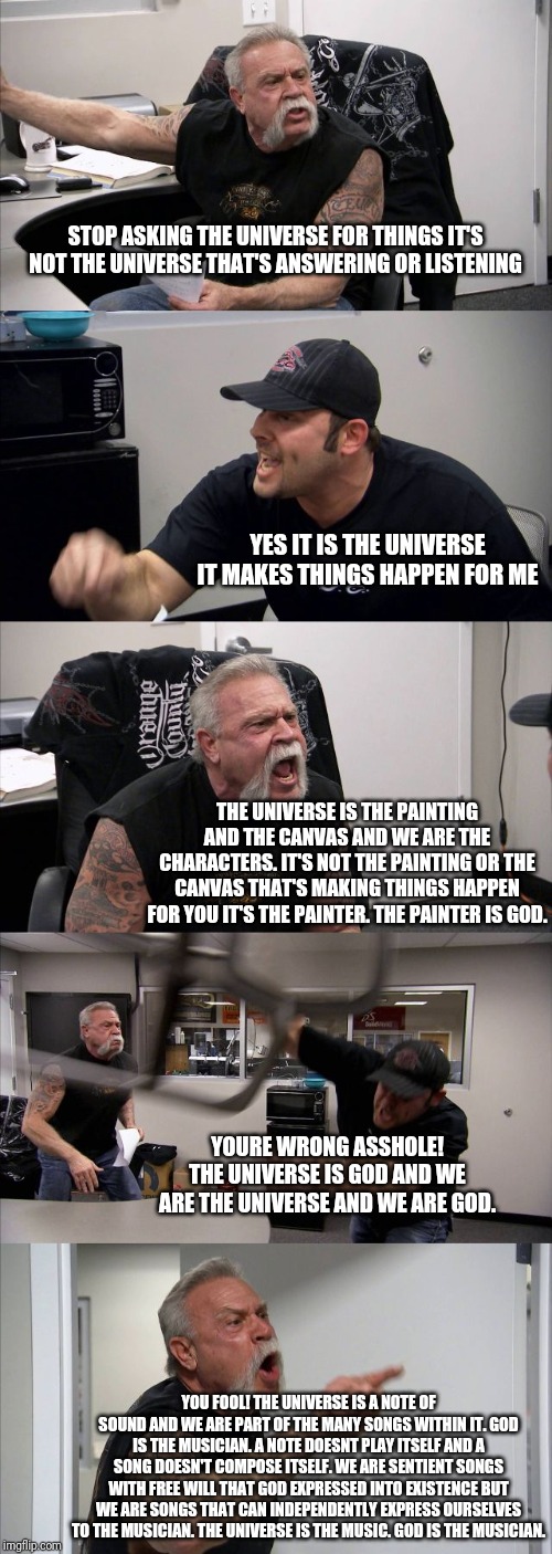 American Chopper Argument | STOP ASKING THE UNIVERSE FOR THINGS IT'S NOT THE UNIVERSE THAT'S ANSWERING OR LISTENING; YES IT IS THE UNIVERSE IT MAKES THINGS HAPPEN FOR ME; THE UNIVERSE IS THE PAINTING AND THE CANVAS AND WE ARE THE CHARACTERS. IT'S NOT THE PAINTING OR THE CANVAS THAT'S MAKING THINGS HAPPEN FOR YOU IT'S THE PAINTER. THE PAINTER IS GOD. YOURE WRONG ASSHOLE! THE UNIVERSE IS GOD AND WE ARE THE UNIVERSE AND WE ARE GOD. YOU FOOL! THE UNIVERSE IS A NOTE OF SOUND AND WE ARE PART OF THE MANY SONGS WITHIN IT. GOD IS THE MUSICIAN. A NOTE DOESNT PLAY ITSELF AND A SONG DOESN'T COMPOSE ITSELF. WE ARE SENTIENT SONGS WITH FREE WILL THAT GOD EXPRESSED INTO EXISTENCE BUT WE ARE SONGS THAT CAN INDEPENDENTLY EXPRESS OURSELVES TO THE MUSICIAN. THE UNIVERSE IS THE MUSIC. GOD IS THE MUSICIAN. | image tagged in memes,american chopper argument | made w/ Imgflip meme maker