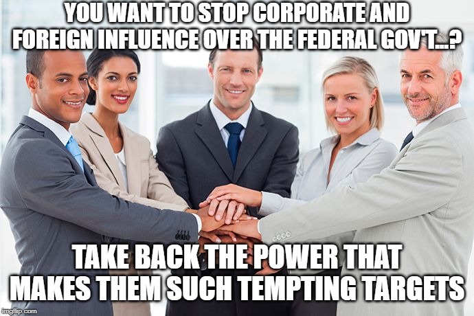 corporate | YOU WANT TO STOP CORPORATE AND FOREIGN INFLUENCE OVER THE FEDERAL GOV'T...? TAKE BACK THE POWER THAT MAKES THEM SUCH TEMPTING TARGETS | image tagged in corporate | made w/ Imgflip meme maker