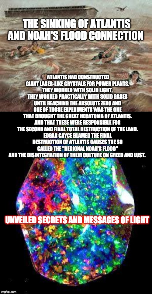 THE SINKING OF ATLANTIS AND NOAH'S FLOOD CONNECTION; ATLANTIS HAD CONSTRUCTED GIANT LASER-LIKE CRYSTALS FOR POWER PLANTS.
THEY WORKED WITH SOLID LIGHT, THEY WORKED PRACTICALLY WITH SOLID GASES UNTIL REACHING THE ABSOLUTE ZERO AND ONE OF THOSE EXPERIMENTS WAS THE ONE THAT BROUGHT THE GREAT HECATOMB OF ATLANTIS.
AND THAT THESE WERE RESPONSIBLE FOR THE SECOND AND FINAL TOTAL DESTRUCTION OF THE LAND.
EDGAR CAYCE BLAMED THE FINAL DESTRUCTION OF ATLANTIS CAUSES THE SO CALLED THE ''REGIONAL NOAH'S FLOOD'' AND THE DISINTEGRATION OF THEIR CULTURE ON GREED AND LUST. UNVEILED SECRETS AND MESSAGES OF LIGHT | image tagged in noah's flood | made w/ Imgflip meme maker