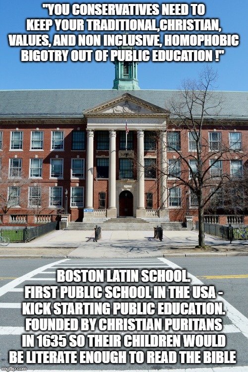 History is not currently - nor has it ever been - the friend of "Progressives" | "YOU CONSERVATIVES NEED TO KEEP YOUR TRADITIONAL,CHRISTIAN, VALUES, AND NON INCLUSIVE, HOMOPHOBIC BIGOTRY OUT OF PUBLIC EDUCATION !"; BOSTON LATIN SCHOOL. FIRST PUBLIC SCHOOL IN THE USA - KICK STARTING PUBLIC EDUCATION. FOUNDED BY CHRISTIAN PURITANS IN 1635 SO THEIR CHILDREN WOULD BE LITERATE ENOUGH TO READ THE BIBLE | image tagged in separation of church and state,establishment clause,johnson amendment,christianity,school shootings,politics | made w/ Imgflip meme maker