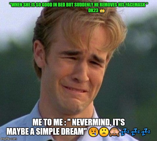 1990s First World Problems | "WHEN SHE IS SO GOOD IN BED BUT SUDDENLY HE REMOVES HIS FACEMASK "







                                           DK23 👑; ME TO ME : " NEVERMIND, IT'S MAYBE A SIMPLE DREAM" 😢🙁🙈💤💤💤 | image tagged in memes,1990s first world problems | made w/ Imgflip meme maker