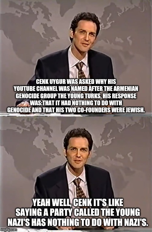 WEEKEND UPDATE WITH NORM | CENK UYGUR WAS ASKED WHY HIS YOUTUBE CHANNEL WAS NAMED AFTER THE ARMENIAN GENOCIDE GROUP THE YOUNG TURKS, HIS RESPONSE WAS:THAT IT HAD NOTHING TO DO WITH GENOCIDE AND THAT HIS TWO CO-FOUNDERS WERE JEWISH. YEAH WELL, CENK IT'S LIKE SAYING A PARTY CALLED THE YOUNG NAZI'S HAS NOTHING TO DO WITH NAZI'S. | image tagged in weekend update with norm,the young turks,cenk uygur,chunk | made w/ Imgflip meme maker