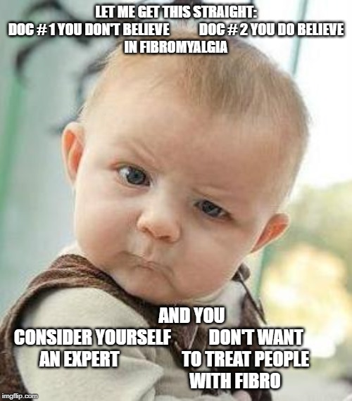 Confused Baby | LET ME GET THIS STRAIGHT:

DOC # 1 YOU DON'T BELIEVE           DOC # 2 YOU DO BELIEVE
IN FIBROMYALGIA; AND YOU 
CONSIDER YOURSELF           DON'T WANT          
AN EXPERT                  TO TREAT PEOPLE 
                                  WITH FIBRO | image tagged in confused baby | made w/ Imgflip meme maker