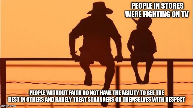 Cowboy wisdom on respecting yourself | PEOPLE IN STORES WERE FIGHTING ON TV; PEOPLE WITHOUT FAITH DO NOT HAVE THE ABILITY TO SEE THE BEST IN OTHERS AND RARELY TREAT STRANGERS OR THEMSELVES WITH RESPECT | image tagged in cowboy father and son,cowboy wisdom,respect others,respect yourself,have faith,be better | made w/ Imgflip meme maker