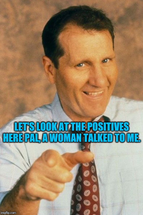 LET'S LOOK AT THE POSITIVES HERE PAL, A WOMAN TALKED TO ME. | made w/ Imgflip meme maker