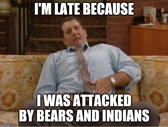 Al Bundy Here We Go Again | I'M LATE BECAUSE I WAS ATTACKED BY BEARS AND INDIANS | image tagged in al bundy here we go again | made w/ Imgflip meme maker