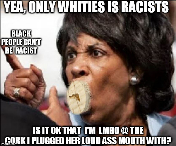 YEA, ONLY WHITIES IS RACISTS BLACK PEOPLE CAN'T BE  RACIST IS IT OK THAT  I'M  LMBO @ THE CORK I PLUGGED HER LOUD ASS MOUTH WITH? | made w/ Imgflip meme maker