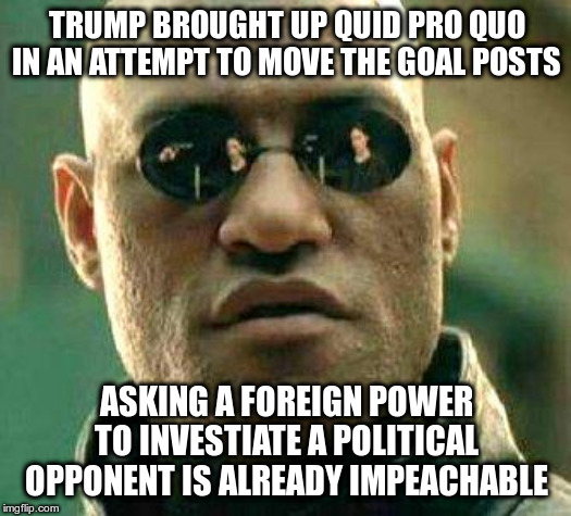 What if i told you | TRUMP BROUGHT UP QUID PRO QUO IN AN ATTEMPT TO MOVE THE GOAL POSTS ASKING A FOREIGN POWER TO INVESTIATE A POLITICAL OPPONENT IS ALREADY IMPE | image tagged in what if i told you | made w/ Imgflip meme maker