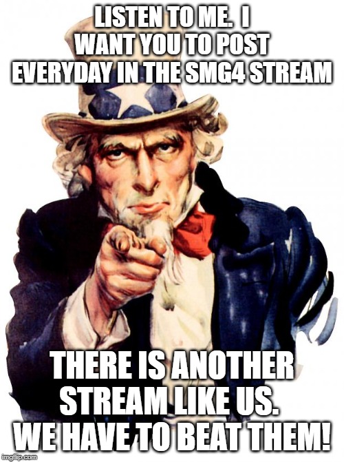 Uncle Sam Meme | LISTEN TO ME.  I WANT YOU TO POST EVERYDAY IN THE SMG4 STREAM; THERE IS ANOTHER STREAM LIKE US.  WE HAVE TO BEAT THEM! | image tagged in memes,uncle sam | made w/ Imgflip meme maker