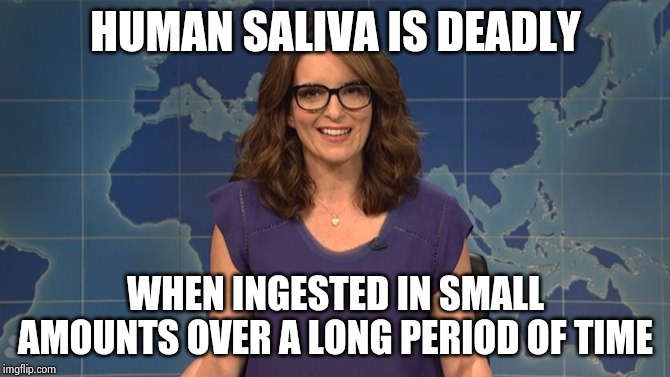 Tina Fey weekend update | HUMAN SALIVA IS DEADLY WHEN INGESTED IN SMALL AMOUNTS OVER A LONG PERIOD OF TIME | image tagged in tina fey weekend update | made w/ Imgflip meme maker