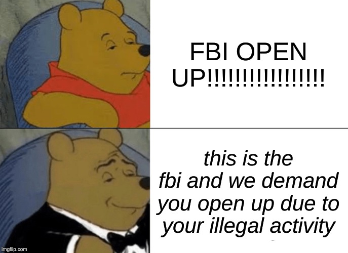 Tuxedo Winnie The Pooh Meme | FBI OPEN UP!!!!!!!!!!!!!!!!! this is the fbi and we demand you open up due to your illegal activity | image tagged in memes,tuxedo winnie the pooh | made w/ Imgflip meme maker