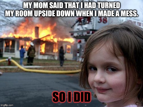 Disaster Girl Meme | MY MOM SAID THAT I HAD TURNED MY ROOM UPSIDE DOWN WHEN I MADE A MESS. SO I DID | image tagged in memes,disaster girl | made w/ Imgflip meme maker