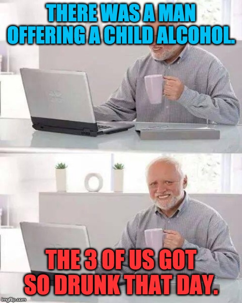 Hide the Pain Harold | THERE WAS A MAN OFFERING A CHILD ALCOHOL. THE 3 OF US GOT SO DRUNK THAT DAY. | image tagged in memes,hide the pain harold | made w/ Imgflip meme maker