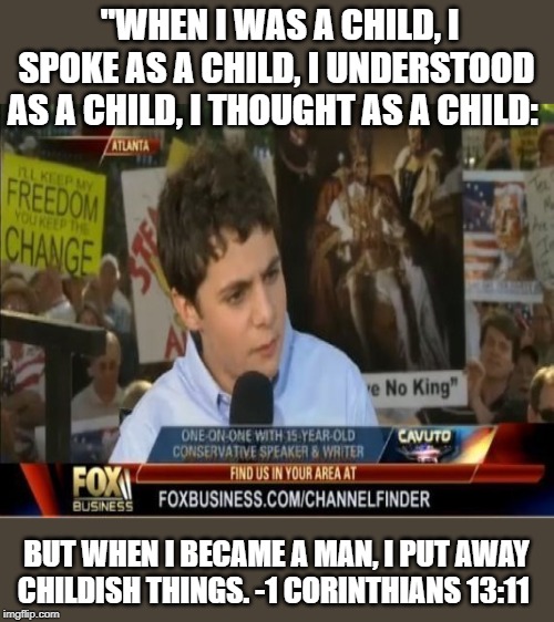 Even cpac speakers can grow up and out of it, some can just do it sooner than others | "WHEN I WAS A CHILD, I SPOKE AS A CHILD, I UNDERSTOOD AS A CHILD, I THOUGHT AS A CHILD:; BUT WHEN I BECAME A MAN, I PUT AWAY CHILDISH THINGS. -1 CORINTHIANS 13:11 | image tagged in memes,politics,conservatives,children,maga,impeach trump | made w/ Imgflip meme maker