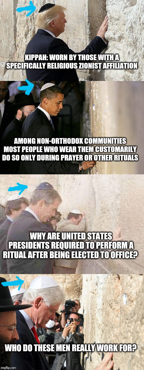 KIPPAH: WORN BY THOSE WITH A SPECIFICALLY RELIGIOUS ZIONIST AFFILIATION; AMONG NON-ORTHODOX COMMUNITIES MOST PEOPLE WHO WEAR THEM CUSTOMARILY DO SO ONLY DURING PRAYER OR OTHER RITUALS; WHY ARE UNITED STATES PRESIDENTS REQUIRED TO PERFORM A RITUAL AFTER BEING ELECTED TO OFFICE? WHO DO THESE MEN REALLY WORK FOR? | image tagged in president,traitor,cult | made w/ Imgflip meme maker